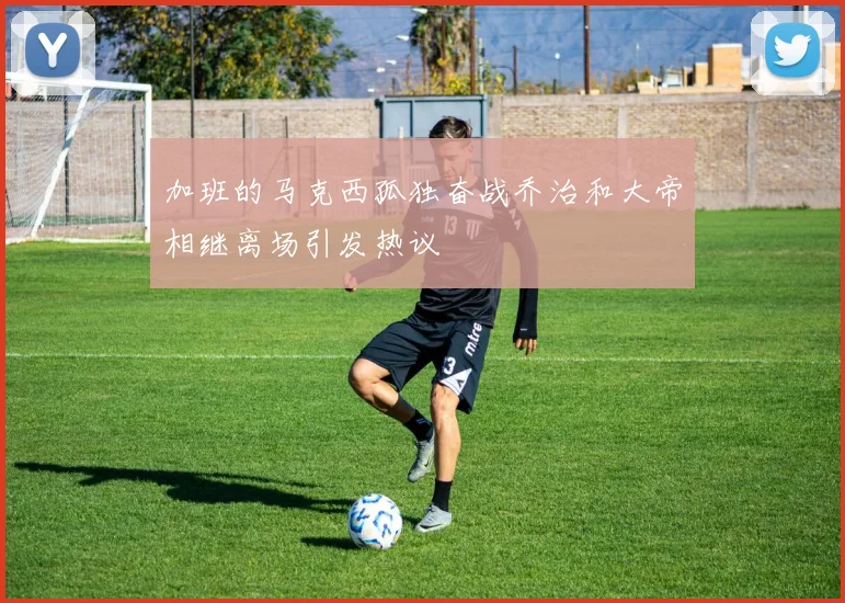 加班的马克西孤独奋战乔治和大帝相继离场引发热议