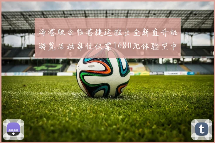 海港联合临港捷运推出全新直升机游览活动每位仅需1680元体验空中美景