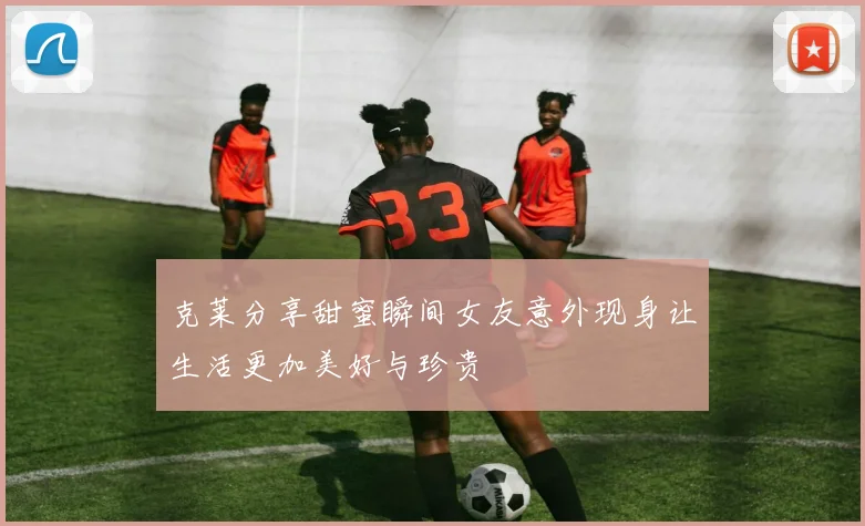 克莱分享甜蜜瞬间女友意外现身让生活更加美好与珍贵