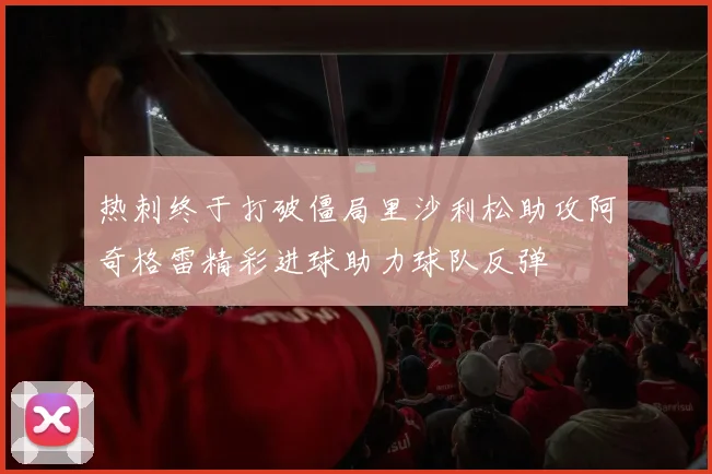 热刺终于打破僵局里沙利松助攻阿奇格雷精彩进球助力球队反弹