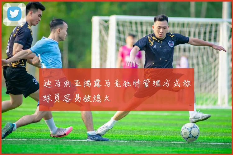 迪马利亚揭露马竞独特管理方式称球员容易被熄火