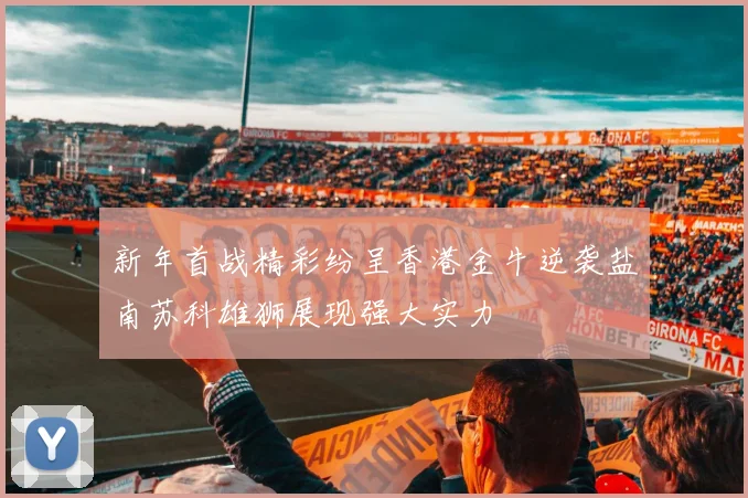 新年首战精彩纷呈香港金牛逆袭盐南苏科雄狮展现强大实力