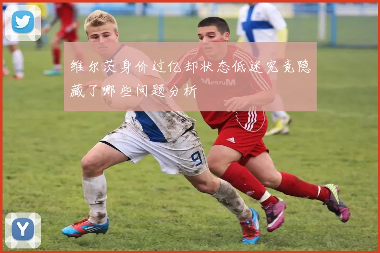 维尔茨身价过亿却状态低迷究竟隐藏了哪些问题分析