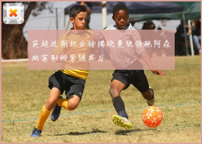 英超近期积分榜揭晓曼联领跑阿森纳富勒姆紧随其后
