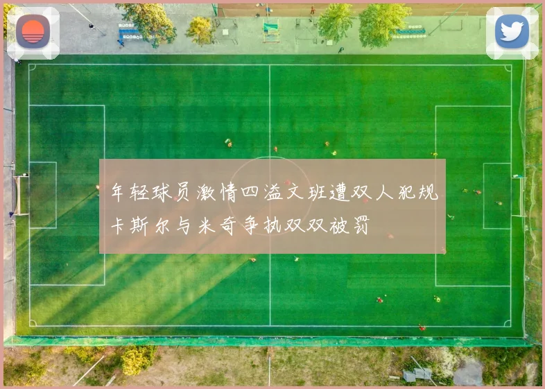 年轻球员激情四溢文班遭双人犯规卡斯尔与米奇争执双双被罚