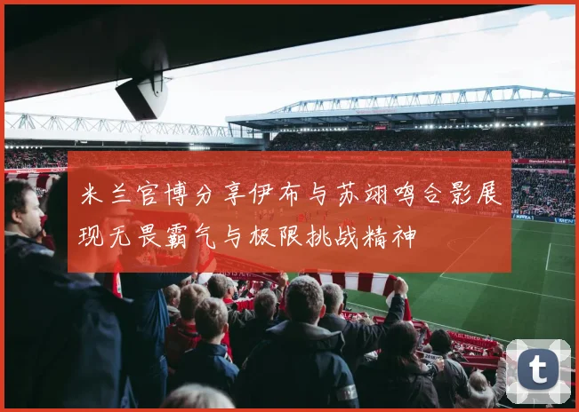 米兰官博分享伊布与苏翊鸣合影展现无畏霸气与极限挑战精神