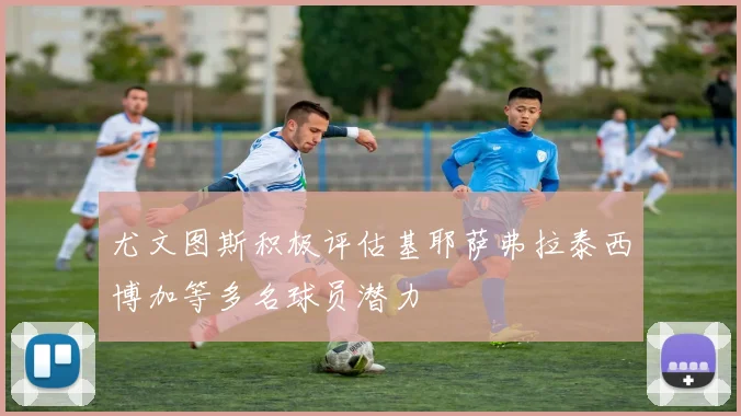 尤文图斯积极评估基耶萨弗拉泰西博加等多名球员潜力