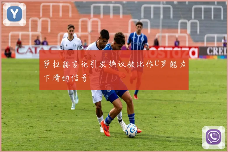 萨拉赫言论引发热议被比作C罗能力下滑的信号
