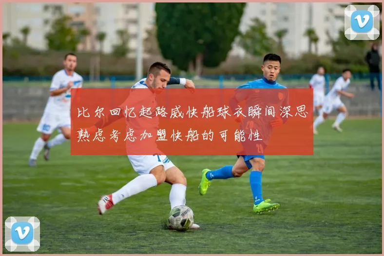 比尔回忆起路威快船球衣瞬间深思熟虑考虑加盟快船的可能性