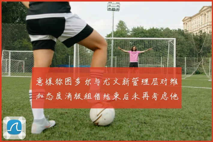 意媒称图多尔与尤文新管理层对维加态度消极租借结束后未再考虑他
