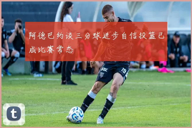 阿德巴约谈三分球进步自信投篮已成比赛常态