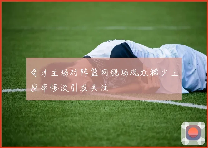 奇才主场对阵篮网现场观众稀少上座率惨淡引发关注