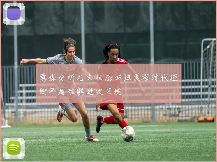 意媒分析尤文状态回归莫塔时代连续平局难解进攻困境