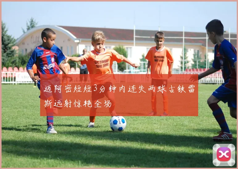 迈阿密短短3分钟内连失两球古铁雷斯远射惊艳全场