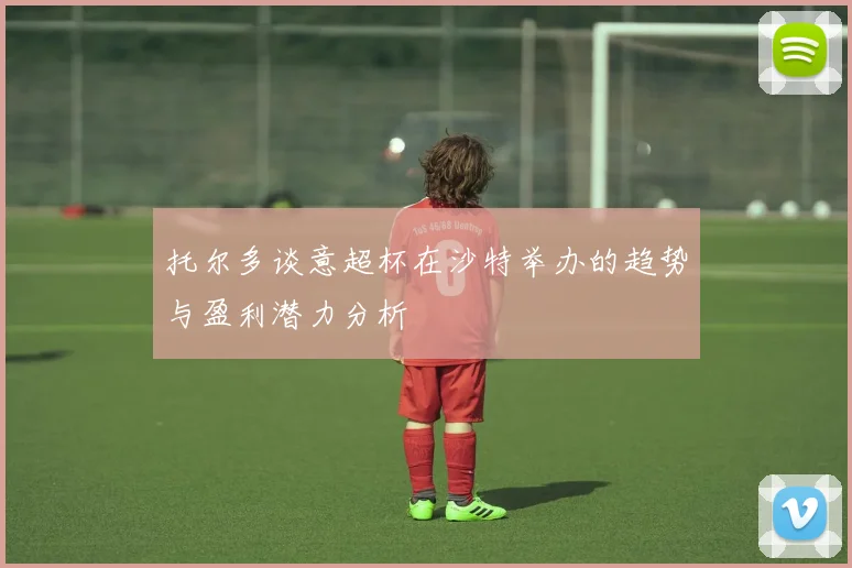 托尔多谈意超杯在沙特举办的趋势与盈利潜力分析