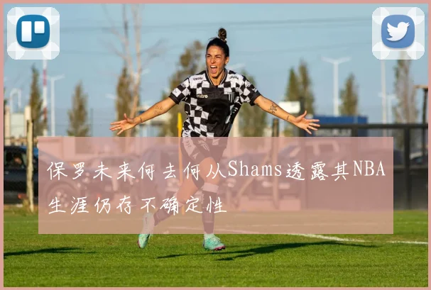 保罗未来何去何从Shams透露其NBA生涯仍存不确定性