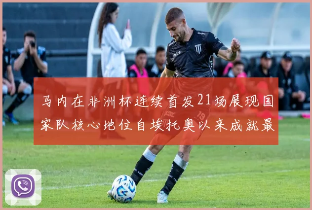 马内在非洲杯连续首发21场展现国家队核心地位自埃托奥以来成就最高