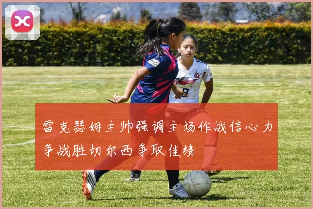 雷克瑟姆主帅强调主场作战信心力争战胜切尔西争取佳绩
