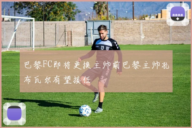 巴黎FC即将更换主帅前巴黎主帅孔布瓦尔有望接任