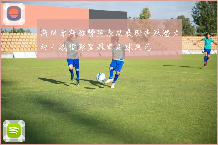 斯科尔斯称赞阿森纳展现夺冠潜力纽卡战役彰显冠军足球风范