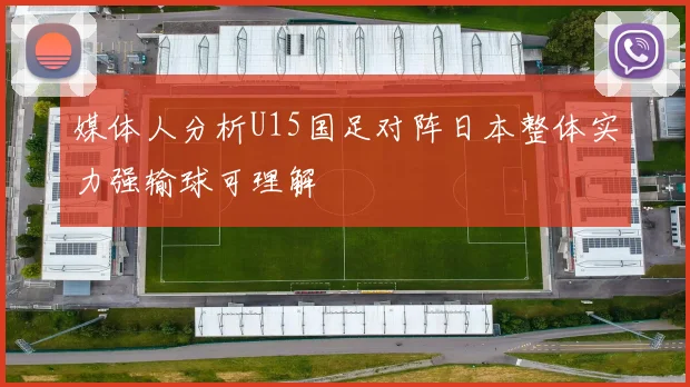 媒体人分析U15国足对阵日本整体实力强输球可理解