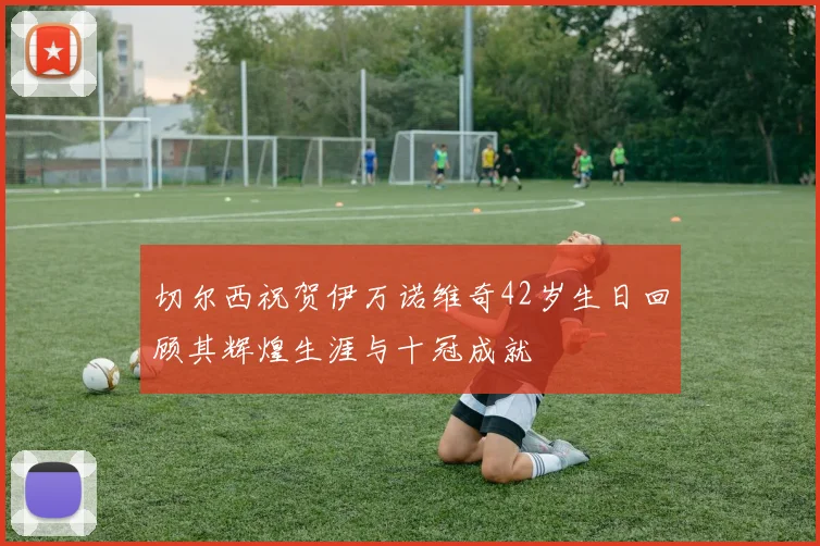 切尔西祝贺伊万诺维奇42岁生日回顾其辉煌生涯与十冠成就