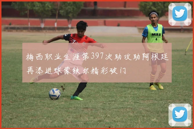 梅西职业生涯第397次助攻助阿根廷再添进球蒙铁尔精彩破门