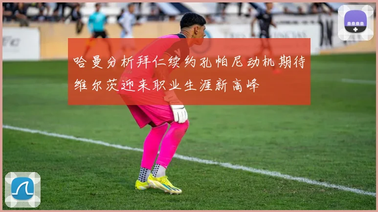 哈曼分析拜仁续约孔帕尼动机期待维尔茨迎来职业生涯新高峰