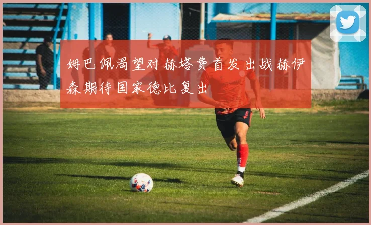 姆巴佩渴望对赫塔费首发出战赫伊森期待国家德比复出