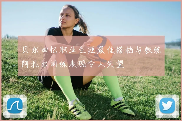 贝尔回忆职业生涯最佳搭档与教练阿扎尔训练表现令人失望