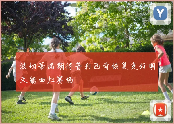 波切蒂诺期待普利西奇恢复良好明天能回归赛场