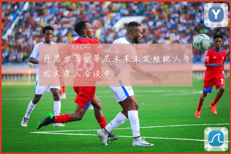 丹尼尔马尔蒂尼未来未定经纪人与尤文深入洽谈中
