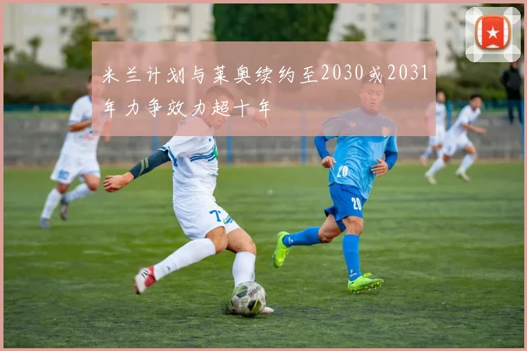 米兰计划与莱奥续约至2030或2031年力争效力超十年