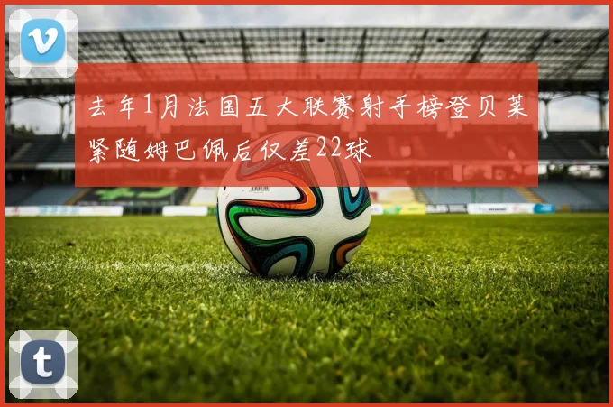 去年1月法国五大联赛射手榜登贝莱紧随姆巴佩后仅差22球