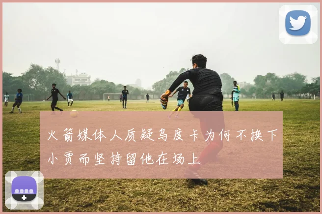 火箭媒体人质疑乌度卡为何不换下小贾而坚持留他在场上