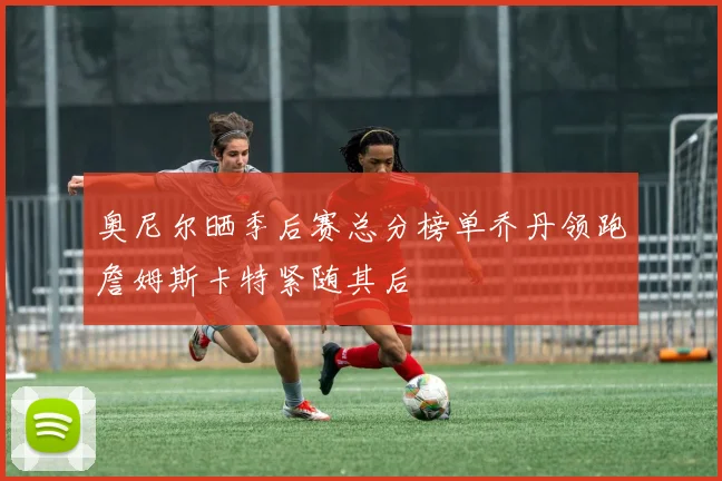 奥尼尔晒季后赛总分榜单乔丹领跑詹姆斯卡特紧随其后